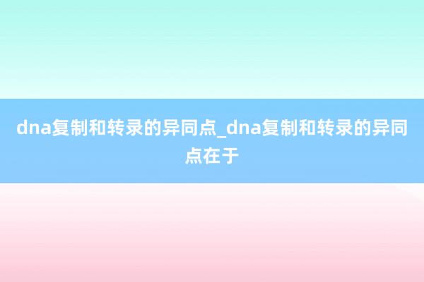 dna复制和转录的异同点_dna复制和转录的异同点在于